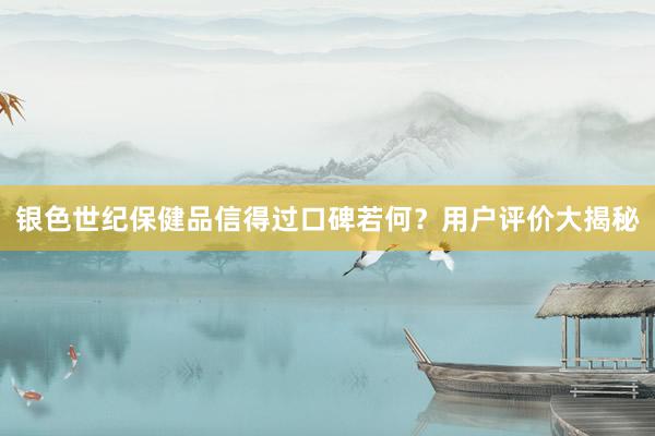 银色世纪保健品信得过口碑若何？用户评价大揭秘