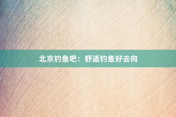 北京钓鱼吧：舒适钓鱼好去向